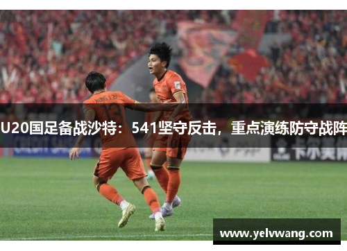 U20国足备战沙特：541坚守反击，重点演练防守战阵