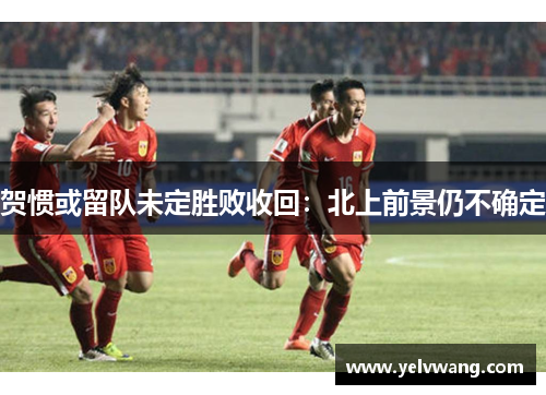 贺惯或留队未定胜败收回：北上前景仍不确定
