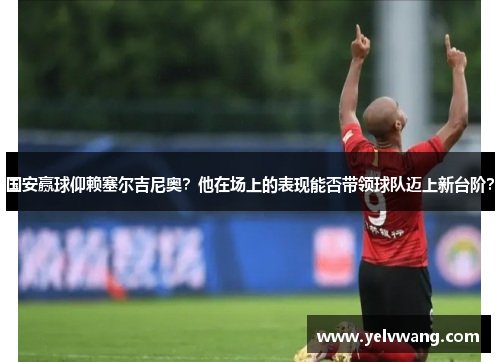 国安赢球仰赖塞尔吉尼奥？他在场上的表现能否带领球队迈上新台阶？